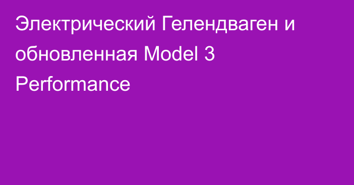 Электрический Гелендваген и обновленная Model 3 Performance