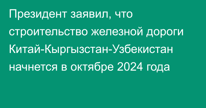 Президент заявил, что строительство железной дороги Китай-Кыргызстан-Узбекистан начнется в октябре 2024 года