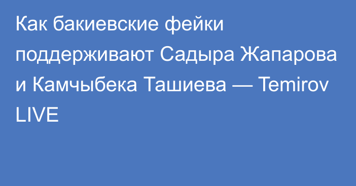 Как бакиевские фейки поддерживают Садыра Жапарова и Камчыбека Ташиева — Temirov LIVE