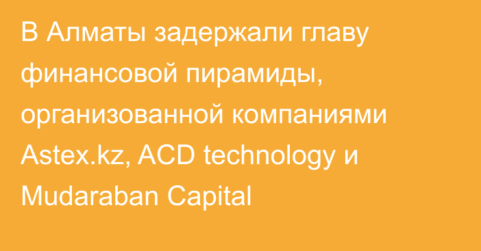 В Алматы задержали главу финансовой пирамиды, организованной компаниями Astex.kz, ACD technology и Mudaraban Capital