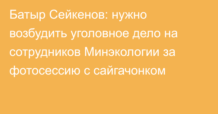 Батыр Сейкенов: нужно возбудить уголовное дело на сотрудников Минэкологии за фотосессию с сайгачонком