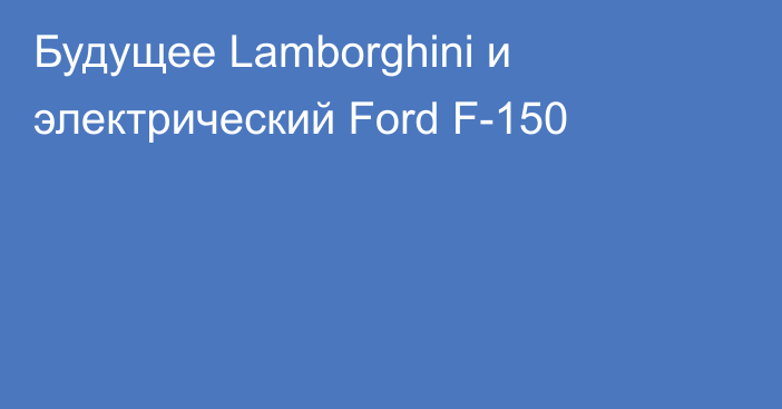Будущее Lamborghini и электрический Ford F-150