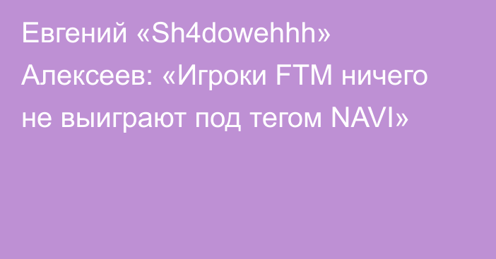 Евгений «Sh4dowehhh» Алексеев: «Игроки FTM ничего не выиграют под тегом NAVI»