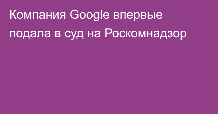 Компания Google впервые подала в суд на Роскомнадзор