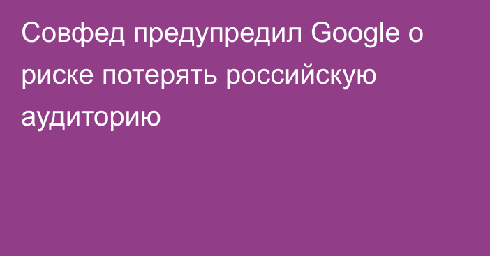 Совфед предупредил Googlе о риске потерять российскую аудиторию