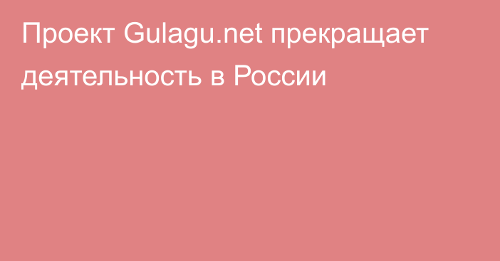 Проект Gulagu.net прекращает деятельность в России