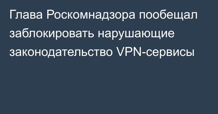 Глава Роскомнадзора пообещал заблокировать нарушающие законодательство VPN-сервисы