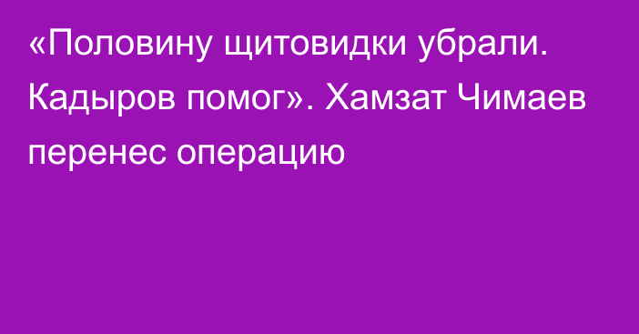 «Половину щитовидки убрали. Кадыров помог». Хамзат Чимаев перенес операцию