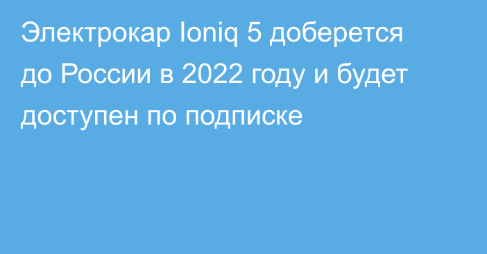 Электрокар Ioniq 5 доберется до России в 2022 году и будет доступен по подписке