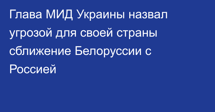 Глава МИД Украины назвал угрозой для своей страны сближение Белоруссии с Россией
