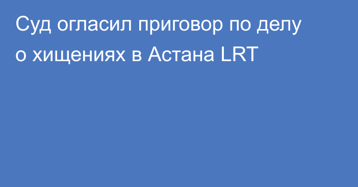 Суд огласил приговор по делу о хищениях в Астана LRT