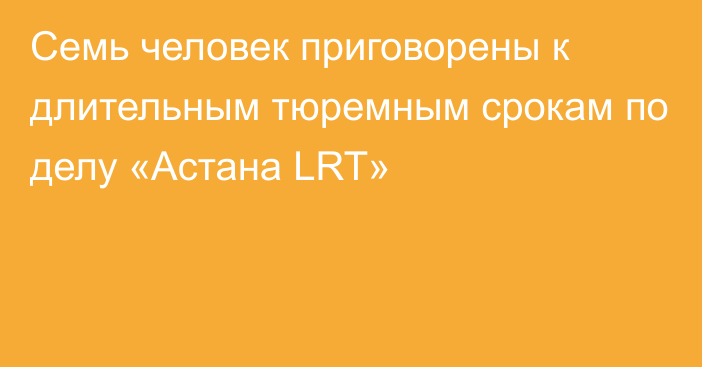 Семь человек приговорены к длительным тюремным срокам по делу «Астана LRT»