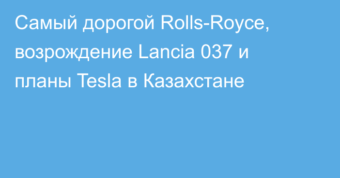Самый дорогой Rolls-Royce, возрождение Lancia 037 и планы Tesla в Казахстане