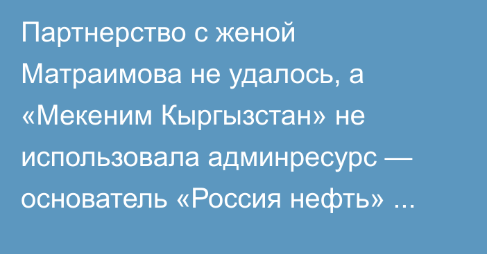 Партнерство с женой Матраимова не удалось, а «Мекеним Кыргызстан» не использовала админресурс — основатель «Россия нефть» Алишер Козуев