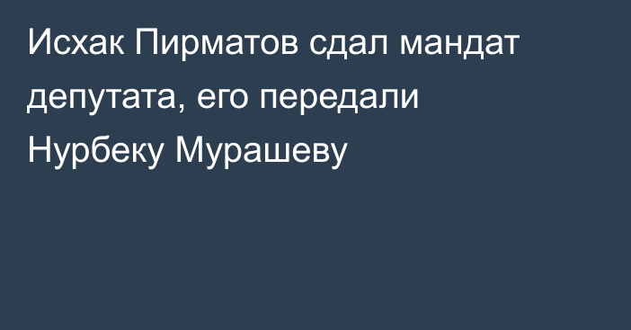 Исхак Пирматов сдал мандат депутата, его передали Нурбеку Мурашеву