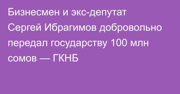 Бизнесмен и экс-депутат Сергей Ибрагимов добровольно передал государству 100 млн сомов — ГКНБ