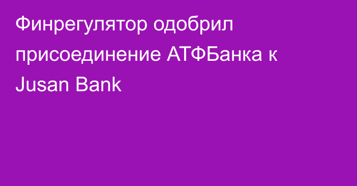 Финрегулятор одобрил присоединение АТФБанка к Jusan Bank