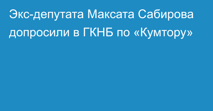 Экс-депутата Максата Сабирова допросили в ГКНБ по «Кумтору»