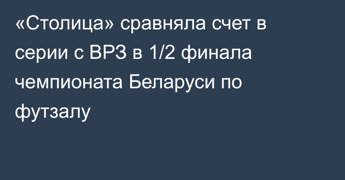 «Столица» сравняла счет в серии с ВРЗ в 1/2 финала чемпионата Беларуси по футзалу