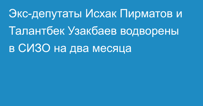 Экс-депутаты Исхак Пирматов и Талантбек Узакбаев водворены в СИЗО на два месяца