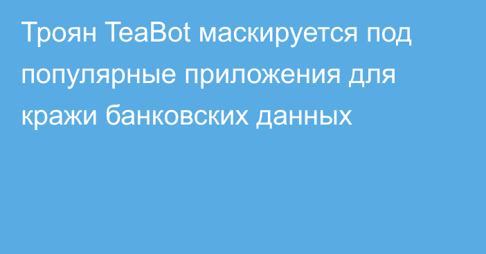 Троян TeaBot маскируется под популярные приложения для кражи банковских данных