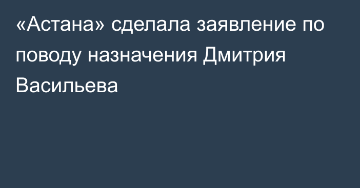 «Астана» сделала заявление по поводу назначения Дмитрия Васильева