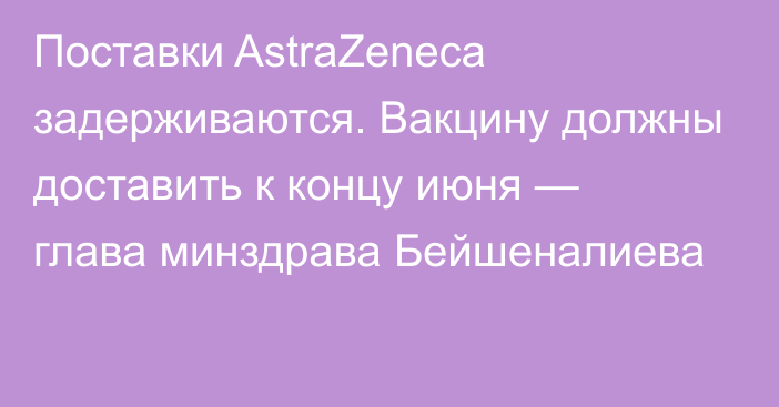 Поставки AstraZeneca задерживаются. Вакцину должны доставить к концу июня — глава минздрава Бейшеналиева
