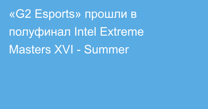«G2 Esports» прошли в полуфинал Intel Extreme Masters XVI - Summer