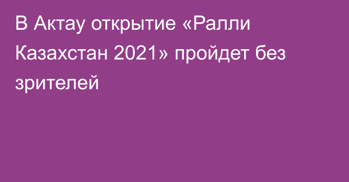 В Актау открытие «Ралли Казахстан 2021» пройдет без зрителей