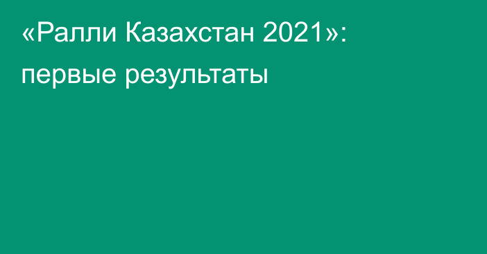 «Ралли Казахстан 2021»: первые результаты