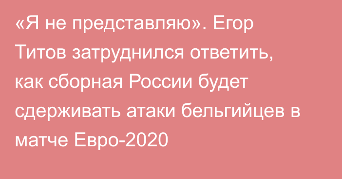 «Я не представляю». Егор Титов затруднился ответить, как сборная России будет сдерживать атаки бельгийцев в матче Евро-2020