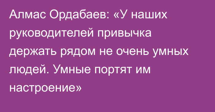 Алмас Ордабаев: «У наших руководителей привычка держать рядом не очень умных людей. Умные портят им настроение»