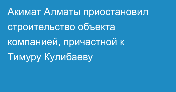 Акимат Алматы приостановил строительство объекта компанией, причастной к Тимуру Кулибаеву