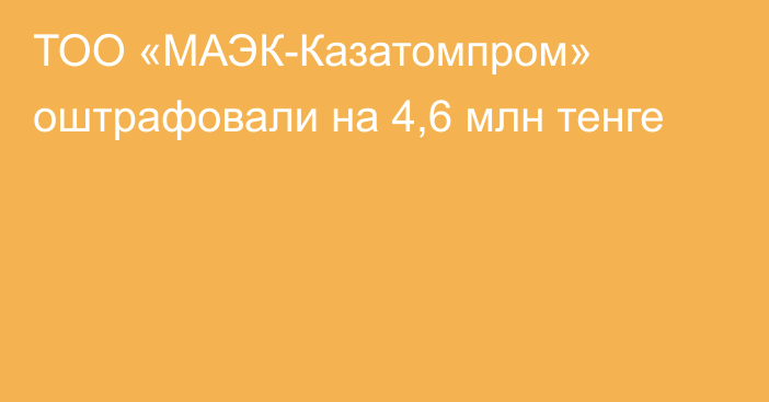 ТОО «МАЭК-Казатомпром» оштрафовали на 4,6 млн тенге