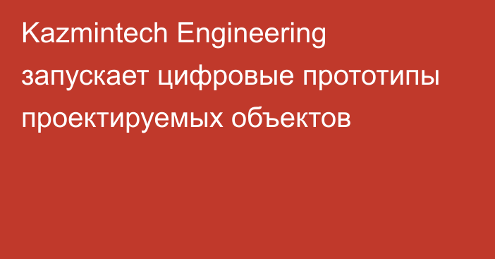 Kazmintech Engineering запускает цифровые прототипы проектируемых объектов
