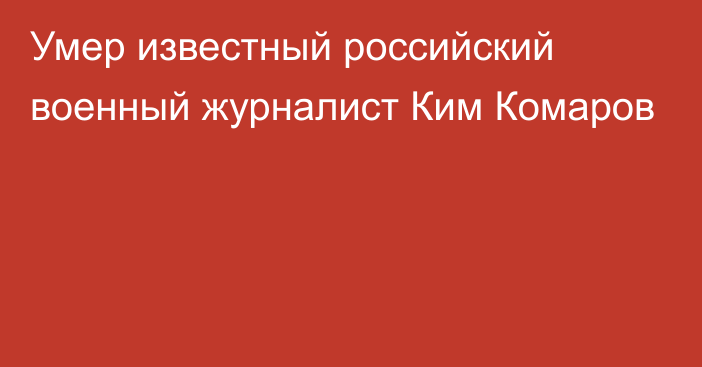 Умер известный российский военный журналист Ким Комаров