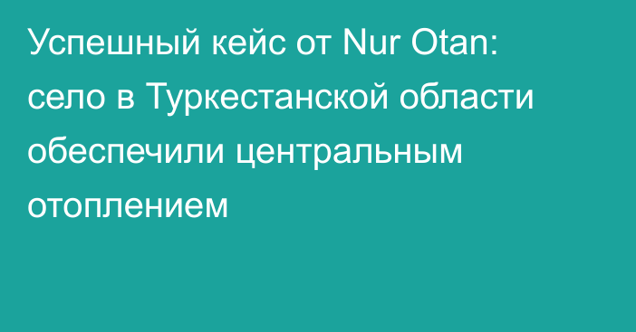 Успешный кейс от Nur Otan: село в Туркестанской области обеспечили центральным отоплением