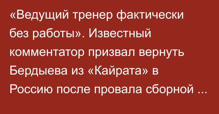 «Ведущий тренер фактически без работы». Известный комментатор призвал вернуть Бердыева из «Кайрата» в Россию после провала сборной на Евро-2020