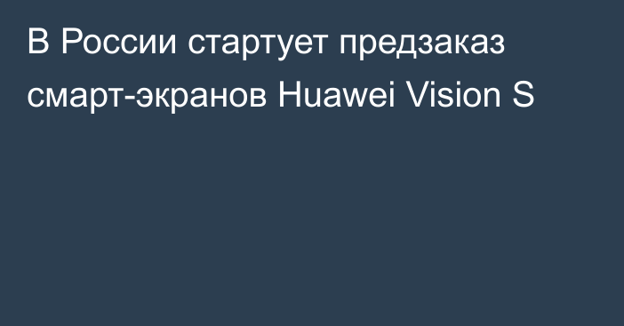 В России стартует предзаказ смарт-экранов Huawei Vision S