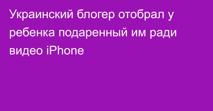 Украинский блогер отобрал у ребенка подаренный им ради видео iPhone