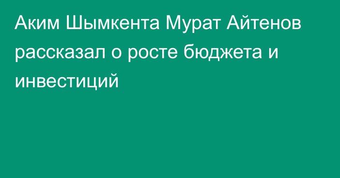 Аким Шымкента Мурат Айтенов рассказал о росте бюджета и инвестиций
