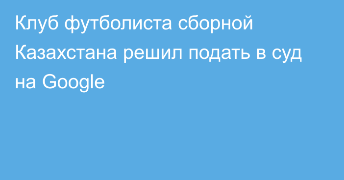 Клуб футболиста сборной Казахстана решил подать в суд на Google