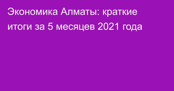 Экономика Алматы: краткие итоги за 5 месяцев 2021 года