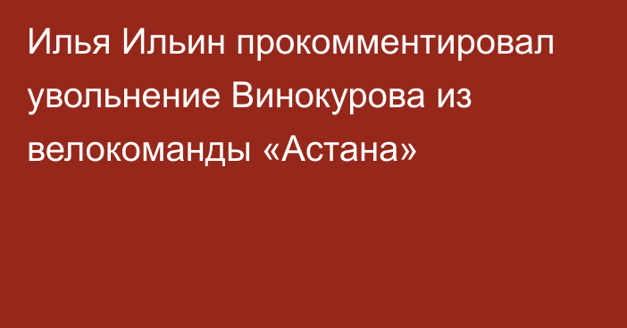 Илья Ильин прокомментировал увольнение Винокурова из велокоманды «Астана»