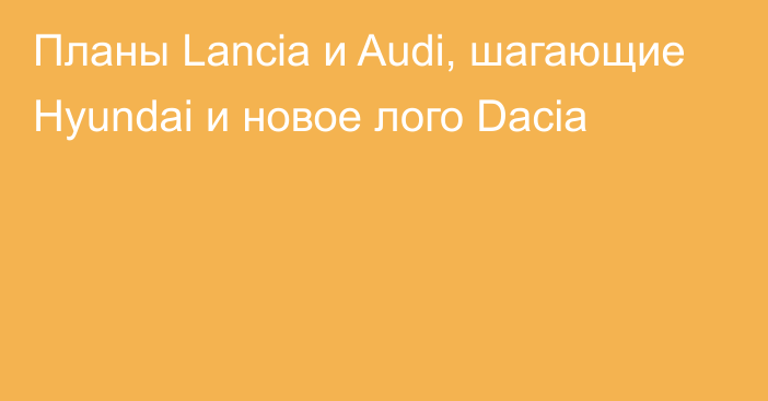 Планы Lancia и Audi, шагающие Hyundai и новое лого Dacia