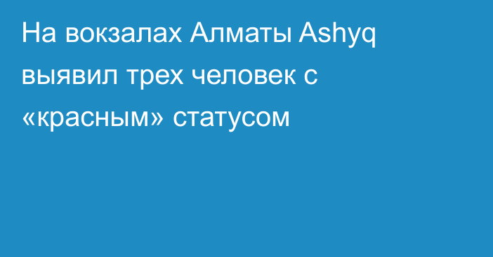 На вокзалах Алматы Ashyq выявил трех человек с «красным» статусом