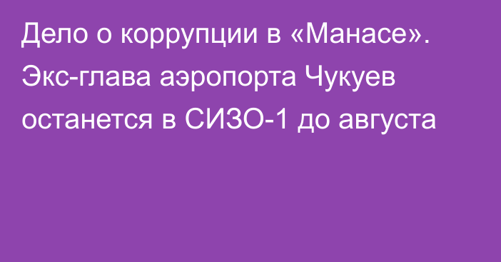 Дело о коррупции в «Манасе». Экс-глава аэропорта Чукуев останется в СИЗО-1 до августа