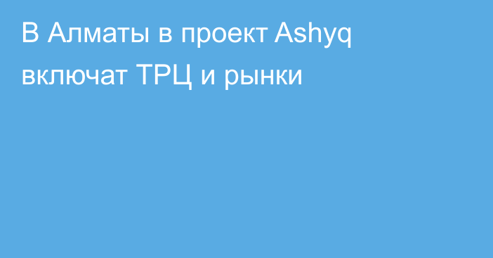 В Алматы в проект Ashyq включат ТРЦ и рынки