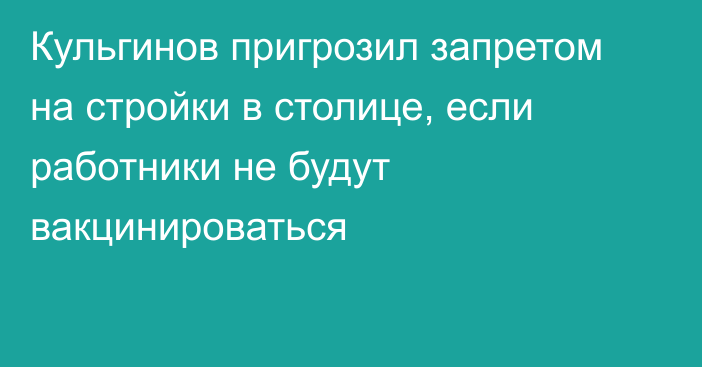 Кульгинов пригрозил запретом на стройки в столице, если работники не будут вакцинироваться