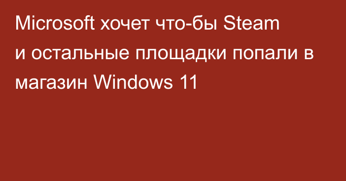 Microsoft хочет что-бы Steam и остальные площадки попали в магазин Windows 11